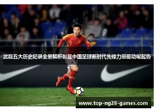 武磊五大历史纪录全景解析彰显中国足球新时代先锋力量驱动崛起势