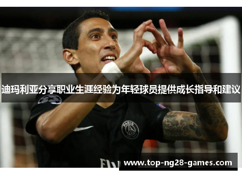 迪玛利亚分享职业生涯经验为年轻球员提供成长指导和建议