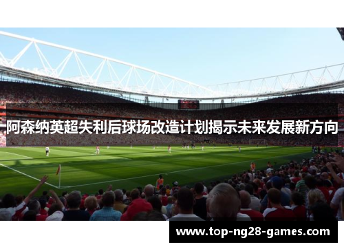 阿森纳英超失利后球场改造计划揭示未来发展新方向