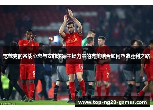 范戴克的备战心态与安菲尔德主场力量的完美结合如何塑造胜利之路