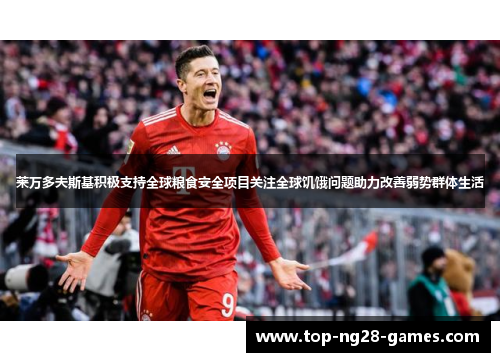 莱万多夫斯基积极支持全球粮食安全项目关注全球饥饿问题助力改善弱势群体生活